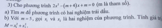 Cho phương trình 2x^2-(m+4)x+m=0 (m là tham số). 
a) Tìm m đề phương trình có hai nghiệm trái dấu. 
b) Với m=5 , gọi x_1 và x_2 là hai nghiệm của phương trình. Tính giá trị
M=x_1^2+x_2^2.