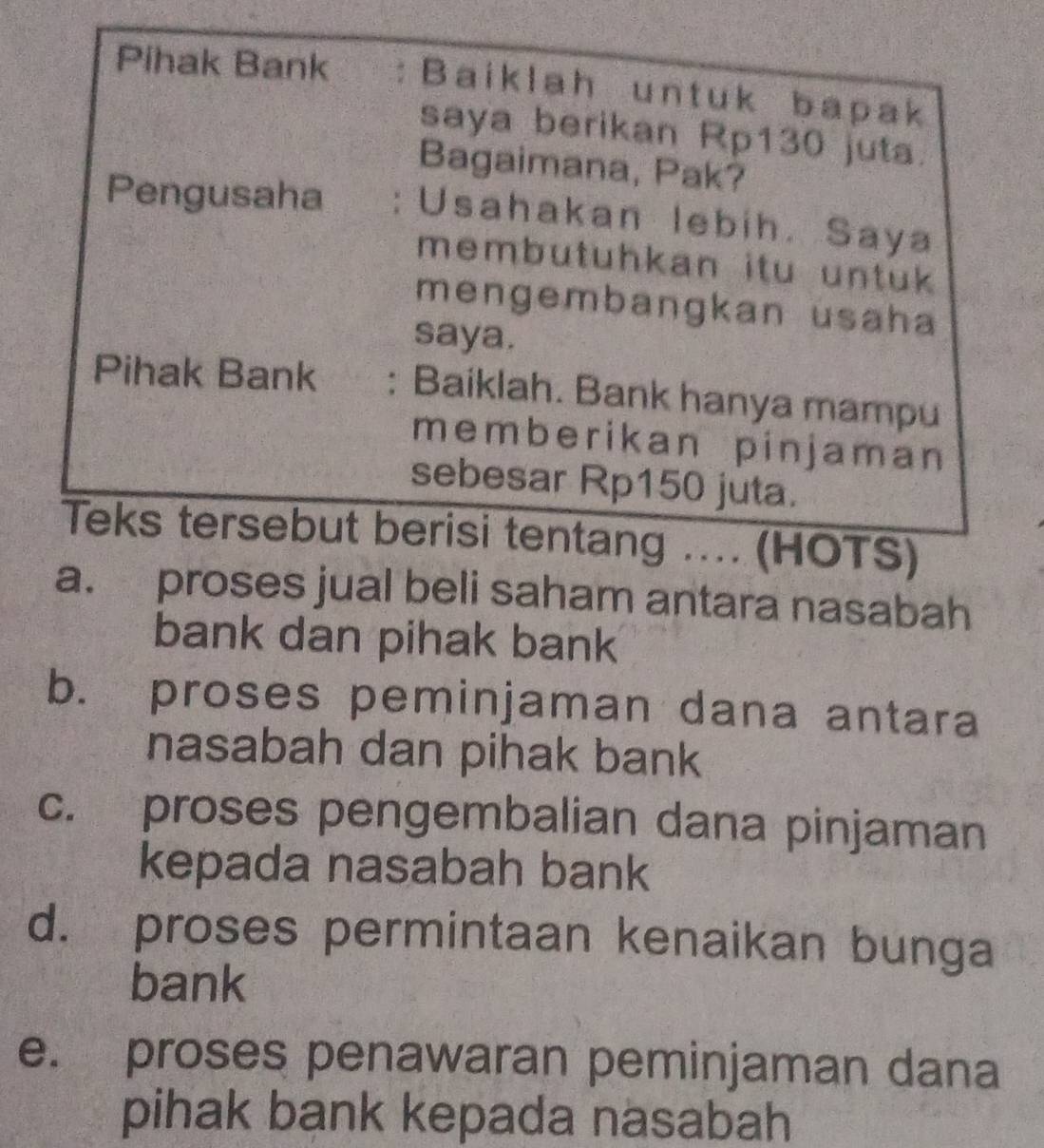 Pihak Bank : Baiklah untuk bapak
saya berikan Rp130 juta.
Bagaimana, Pak?
Pengusaha : Usahakan lebih. Saya
membutuhkan itu untuk 
mengembangkan usaha
saya.
Pihak Bank : Baiklah. Bank hanya mampu
memberikan pinjaman
sebesar Rp150 juta.
Teks tersebut berisi tentang .... (HOTS)
a. proses jual beli saham antara nasabah
bank dan pihak bank
b. proses peminjaman dana antara
nasabah dan pihak bank
c. proses pengembalian dana pinjaman
kepada nasabah bank
d. proses permintaan kenaikan bunga
bank
e. proses penawaran peminjaman dana
pihak bank kepada nasabah