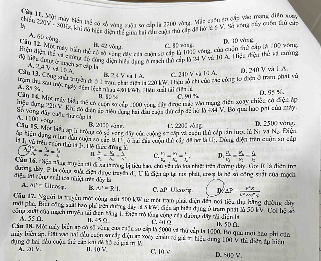 Một máy biến thế có số vòng cuộn sơ cấp là 2200 vòng. Mắc cuộn sơ cấp vào mạng điện xoạy
chiều 220V - 50Hz, khi đó hiệu điện thế giữa hai đầu cuộn thứ cấp để hở là 6 V. Số vòng dây cuộn thứ cấp
là
A. 60 vòng.
C. 80 vòng. D. 30 vòng.
Câu 12. Một máy biển thế có số vòng dây của cuộn sơ cấp là 1000 vòng, của cuộn thứ cấp là 100 vòng.
B. 42 vòng.
Hiệu điện thế và cường độ dòng điện hiệu dụng ở mạch thứ cấp là 24 V và 10 A. Hiệu điện thế và cường
độ hiệu dụng ở mạch sơ cấp là
A. 2,4 V và 10 A. D. 240 V và 1 A.
B. 2,4 V và 1 A. C. 240 V và 10 A.
Câu 13. Công suất truyền đi ở 1 trạm phát điện là 220 kW. Hiệu số chỉ của các công tơ điện ở trạm phát và
trạm thu sau một ngày đêm lệch nhau 480 kWh. Hiệu suất tải điện là
A. 85 % .
B. 80 %. C. 90 %. D. 95 %.
Câu 14. Một máy biển thể có cuộn sợ cấp 1000 vòng dây được mắc vào mạng điện xoay chiều có điện áp
hiệu dụng 220 V. Khi đó điện áp hiệu dụng hai đầu cuộn thứ cấp để hở là 484 V. Bỏ qua hao phí của máy.
Số vòng dây cuộn thứ cấp là
A. 1100 vòng.
B. 2000 vòng. C. 2200 vòng. D. 2500 vòng.
Câu 15. Một biển áp lí tưởng có số vòng dây của cuộng sơ cấp và cuộn thứ cấp lần lượt là N_1 và N_2. Điện
áp hiệu dụng ở hai đầu cuộn sơ cấp là U_1 , ở hai đầu cuộn thứ cấp để hở là U_2.  Dòng điện trên cuộn sơ cập
là I và trên cuộn thứ là I₂. Hệ thức đúng là D. frac U_2U_1=frac N_1N_2=frac I_1I_2.
A frac U_1U_2=frac N_1N_2=frac I_2I_1. B. frac U_1U_2=frac N_2N_1=frac I_1I_2. C. frac U_1U_2=frac N_1N_2=frac I_1I_2.
Câu 16. Điện năng truyền tải đi xa thường bị tiêu hao, chủ yếu do tỏa nhiệt trên đường dây. Gọi R là điện trở
đường dây, P là công suất điện được truyền đi, U là điện áp tại nơi phát, cosφ là hệ số công suất của mạch
điện thì công suất tỏa nhiệt trên dây là
A. △ P=UIcos varphi . B. △ P=R^2I.
C. △ P=UIcos^2varphi . D. △ P= P^2R/U^2cos^2varphi  .
Câu 17. Người ta truyền một công suất 500 kW từ một trạm phát điện đến nơi tiêu thụ bằng đường dây
một pha. Biết công suất hao phí trên đường dây là 5 kW, điện áp hiệu dụng ở trạm phát là 50 kV. Coi hệ số
công suất của mạch truyền tải điện bằng 1. Điện trở tổng cộng của đường dây tải điện là
A. 55 Ω. B. 45 Ω. C. 40 Ω. D. 50 Ω.
Câu 18. Một máy biến áp có số vòng của cuộn sơ cấp là 5000 và thứ cấp là 1000. Bỏ qua mọi hao phí của
máy biển áp. Đặt vào hai đầu cuộn sơ cấp điện áp xoay chiều có giá trị hiệu dụng 100 V thì điện áp hiệu
dụng ở hai đầu cuộn thứ cấp khi đề hở có giá trị là
A. 20 V. B. 40 V. C. 10 V. D. 500 V.
