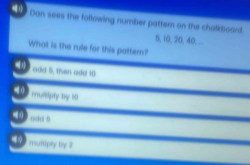 Dan sees the following number pattern on the chalkboard.
5, 10, 20, 40, ...
What is the rule for this pattern?
add 5, then add 10
multiply by 10
add 5
multiply by 2