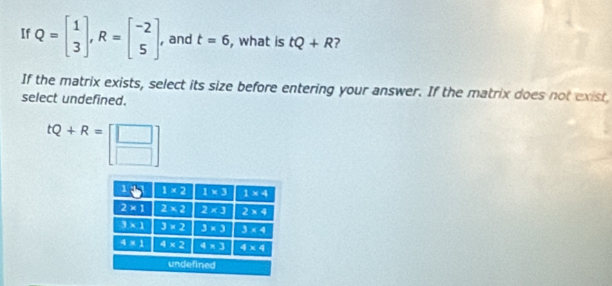 If Q=beginbmatrix 1 3endbmatrix ,R=beginbmatrix -2 5endbmatrix , and t=6 , what is tQ+R ?
If the matrix exists, select its size before entering your answer. If the matrix does not exist
select undefined.
tQ+R=[beginarrayr □  □ endarray ]