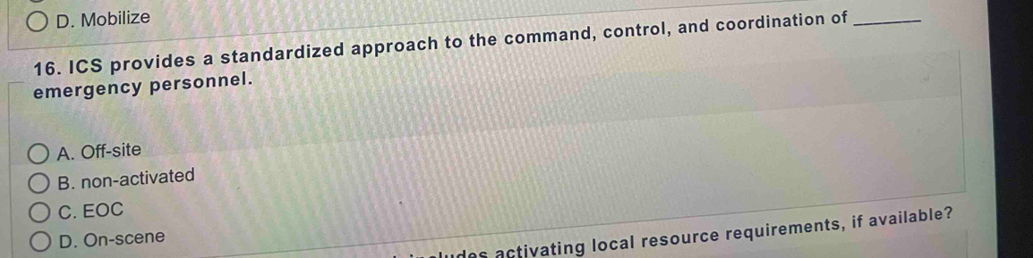 D. Mobilize
16. ICS provides a standardized approach to the command, control, and coordination of_
emergency personnel.
A. Off-site
B. non-activated
C. EOC
as activating local resource requirements, if available?
D. On-scene