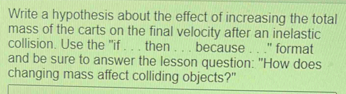 Write a hypothesis about the effect of increasing the total 
mass of the carts on the final velocity after an inelastic 
collision. Use the "if . . . then . . . because . . ." format 
and be sure to answer the lesson question: "How does 
changing mass affect colliding objects?"