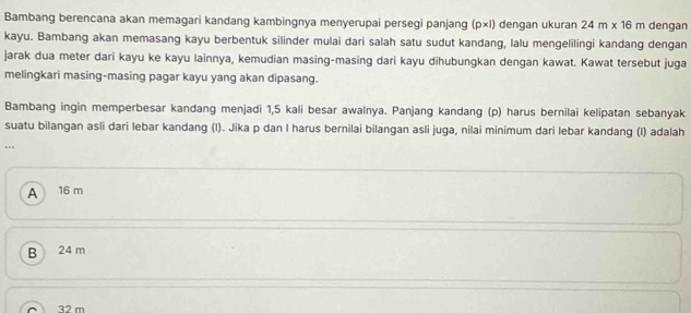 Bambang berencana akan memagari kandang kambingnya menyerupai persegi panjang (p×l) dengan ukuran 24m* 16m dengan
kayu. Bambang akan memasang kayu berbentuk silinder mulai dari salah satu sudut kandang, lalu mengelilingi kandang dengan
jarak dua meter dari kayu ke kayu lainnya, kemudian masing-masing dari kayu dihubungkan dengan kawat. Kawat tersebut juga
melingkari masing-masing pagar kayu yang akan dipasang.
Bambang ingin memperbesar kandang menjadi 1,5 kali besar awalnya. Panjang kandang (p) harus bernilai kelipatan sebanyak
suatu bilangan asli dari lebar kandang (l). Jika p dan I harus bernilai bilangan asli juga, nilai minimum dari lebar kandang (I) adalah
..
A 16 m
B 24 m
32 m