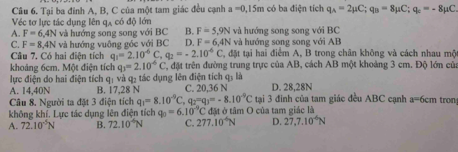 Tại ba đỉnh A, B, C của một tam giác đều cạnh a=0,15m có ba điện tích q_A=2mu C; q_B=8mu C; q_c=-8mu C. 
Véc tơ lực tác dụng lên qạ có độ lớn
A. F=6,4N và hướng song song với BC B. F=5,9N và hướng song song với BC
C. F=8 , 4N và hướng vuông góc với BC D. F=6, 4N và hướng song song với AB
Câu 7. Có hai điện tích q_1=2.10^(-6)C ,q_2=-2.10^(-6)C 3, đặt tại hai điểm A, B trong chân không và cách nhau một
khoảng 6cm. Một điện tích q_3=2.10^(-6)C , đặt trên đường trung trực của AB, cách AB một khoảng 3 cm. Độ lớn của
lực điện do hai điện tích q_1 và q_2 tác dụng lên điện tích q_3 là
A. 14,40N B. 17,28 N C. 20,36 N D. 28,28N
Câu 8. Người ta đặt 3 điện tích q_1=8.10^(-9)C, q_2=q_3=-8.10^(-9)C tại 3 đỉnh của tam giác đều ABC cạnh a=6cm tron
không khí. Lực tác dụng lên điện tích q_0=6.10^(-9)C đặt ở tâm O của tam giác là
A. 72.10^(-5)N B. 72.10^(-6)N C. 277.10^(-6)N D. 27,7.10^(-6)N