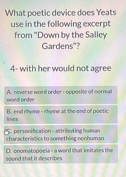 What poetic device does Yeats
use in the following excerpt
from "Down by the Salley
Gardens"?
4- with her would not agree
A. reverse word order - opposite of normal
word order
B. end rhyme - rhyme at the end of poetic
lines. personifcation - attributing human
characteristics to something nonhuman
D. onomatopoeia - a word that imitates the
sound that it describes