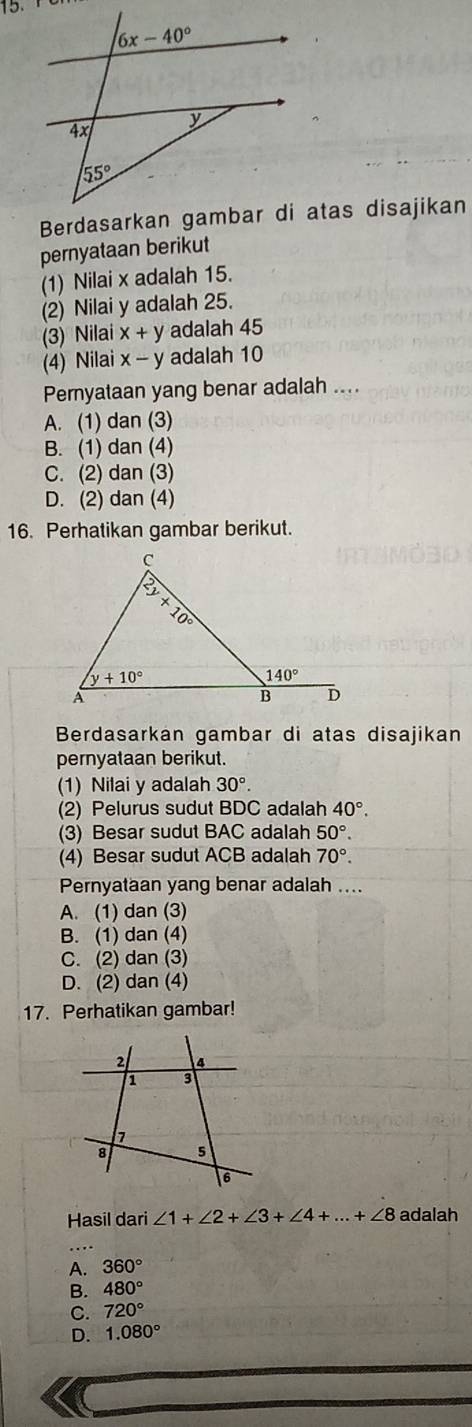 pernyataan berikut
(1) Nilai x adalah 15.
(2) Nilai y adalah 25.
(3) Nilai x+y adalah 45
(4) Nilai x-y adalah 10
Pernyataan yang benar adalah ....
A. (1) dan (3)
B. (1) dan (4)
C. (2) dan (3)
D. (2) dan (4)
16. Perhatikan gambar berikut.
Berdasarkan gambar di atas disajikan
pernyataan berikut.
1) Nilai y adalah 30°.
(2) Pelurus sudut BDC adalah 40°.
(3) Besar sudut BAC adalah 50°.
(4) Besar sudut ACB adalah 70°.
Pernyataan yang benar adalah ....
A. (1) dan (3)
B. (1) dan (4)
C. (2) dan (3)
D. (2) dan (4)
17. Perhatikan gambar!
Hasil dari ∠ 1+∠ 2+∠ 3+∠ 4+...+∠ 8 adalah
_
A. 360°
B. 480°
C. 720°
D. 1.080°