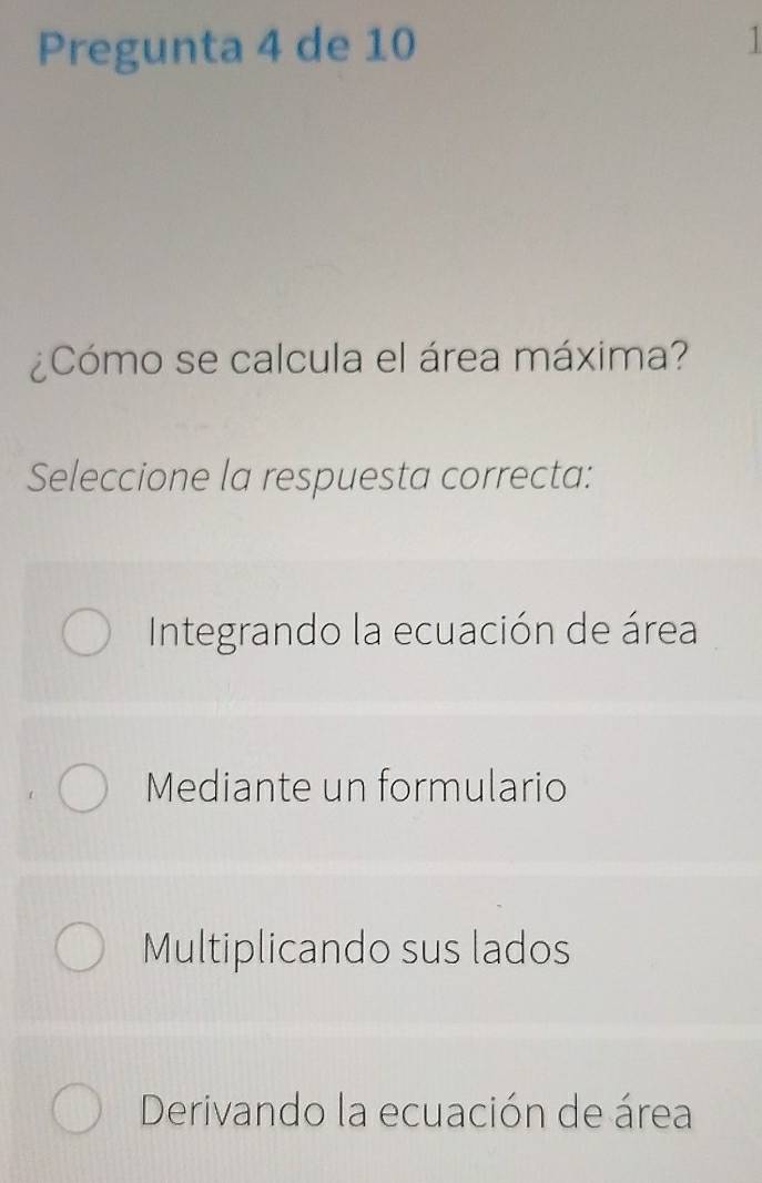 Pregunta 4 de 10 1
¿Cómo se calcula el área máxima?
Seleccione la respuesta correcta:
Integrando la ecuación de área
Mediante un formulario
Multiplicando sus lados
Derivando la ecuación de área