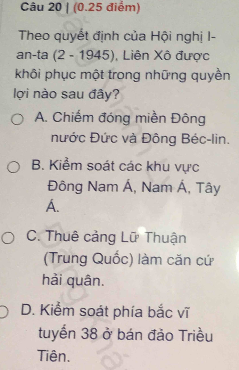 Theo quyết định của Hội nghị I-
an-ta (2 - 1945), , Liên Xô được
khôi phục một trong những quyền
lợi nào sau đây?
A. Chiếm đóng miền Đông
nước Đức và Đông Béc-lin.
B. Kiểm soát các khu vực
Đông Nam Á, Nam Á, Tây
A.
C. Thuê cảng Lữ Thuận
(Trung Quốc) làm căn cứ
hải quân.
D. Kiểm soát phía bắc vĩ
tuyến 38 ở bán đảo Triều
Tiên.