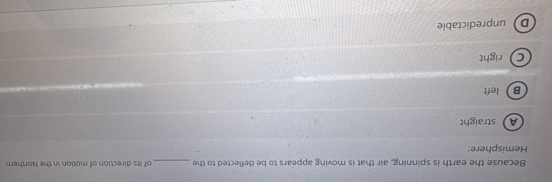 Because the earth is spinning, air that is moving appears to be deflected to the_ of its direction of motion in the Northern
Hemisphere:
A straight
B left
Cright
Dunpredictable