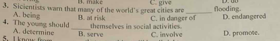 B. make C. give D. do
3. Sicientists warn that many of the world`s great cities are _flooding.
A. being B. at risk D. endangered
C. in danger of
4. The young should _themselves in social activities.
A. determine B. serve
5. I know from C. involve D. promote.