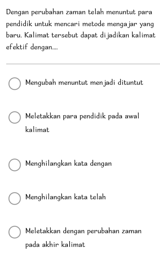 Dengan perubahan zaman telah menuntut para
pendidik untuk mencari metode mengajar yang
baru. Kalimat tersebut dapat dijadikan kalimat
efektif dengan....
Mengubah menuntut menjadi dituntut
Meletakkan para pendidik pada awal
kalimat
Menghilangkan kata dengan
Menghilangkan kata telah
Meletakkan dengan perubahan zaman
pada akhir kalimat