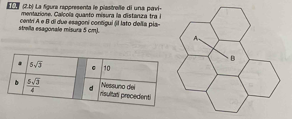 (2.b) La figura rappresenta le piastrelle di una pavi-
mentazione. Calcola quanto misura la distanza tra i
centri A e B di due esagoni contigui (il lato della pia-
strella esagonale misura 5 cm).