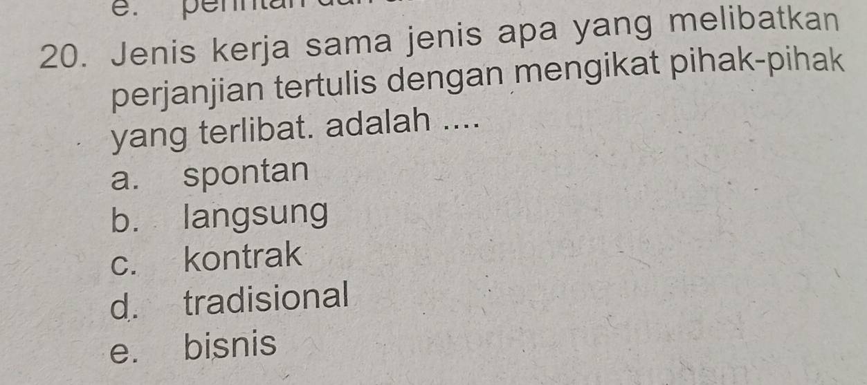 penna
20. Jenis kerja sama jenis apa yang melibatkan
perjanjian tertulis dengan mengikat pihak-pihak
yang terlibat. adalah ....
a. spontan
b. langsung
c. kontrak
d. tradisional
e. bisnis