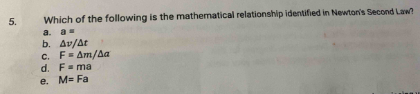 Which of the following is the mathematical relationship identified in Newton's Second Law?
a. a=
b. △ v/△ t
C. F=△ m/△ a
d. F=ma
e. M=Fa