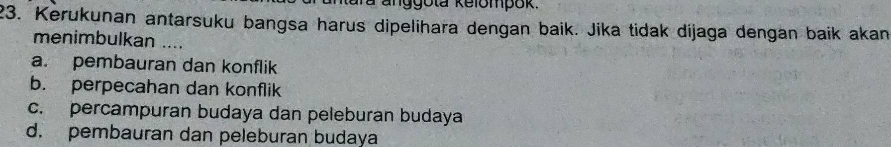 a anggota kelompok.
23. Kerukunan antarsuku bangsa harus dipelihara dengan baik. Jika tidak dijaga dengan baik akan
menimbulkan ....
a. pembauran dan konflik
b. perpecahan dan konflik
c. percampuran budaya dan peleburan budaya
d. pembauran dan peleburan budaya