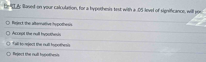 PARTA: Based on your calculation, for a hypothesis test with a .05 level of significance, will you:
Reject the alternative hypothesis
Accept the null hypothesis
Fail to reject the null hypothesis
Reject the null hypothesis