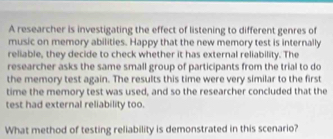 A researcher is investigating the effect of listening to different genres of 
music on memory abilities. Happy that the new memory test is internally 
reliable, they decide to check whether it has external reliability. The 
researcher asks the same small group of participants from the trial to do 
the memory test again. The results this time were very similar to the first 
time the memory test was used, and so the researcher concluded that the 
test had external reliability too. 
What method of testing reliability is demonstrated in this scenario?