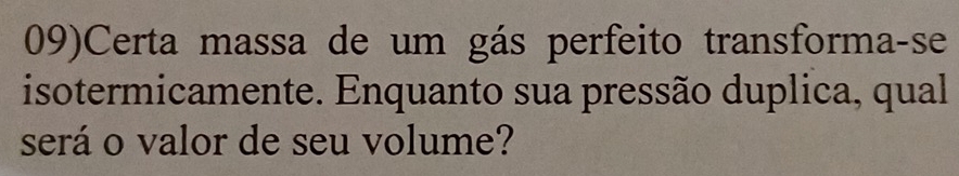 09)Certa massa de um gás perfeito transforma-se 
isotermicamente. Enquanto sua pressão duplica, qual 
será o valor de seu volume?