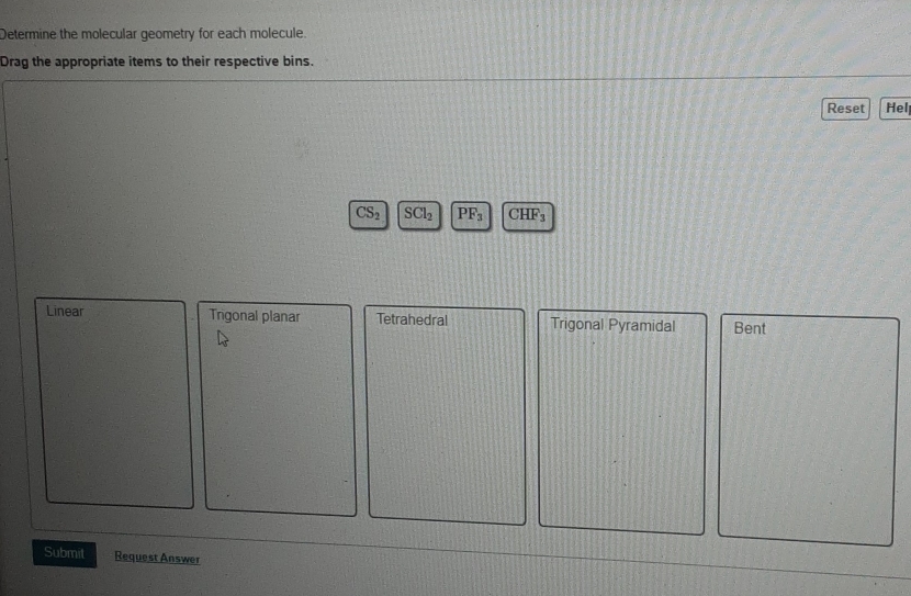 Determine the molecular geometry for each molecule.
Drag the appropriate items to their respective bins.
Reset Hel
CS_2 SCl_2 PF_3 CH F_3
Linear Trigonal planar Tetrahedral Trigonal Pyramidal Bent
Submit Request Answer