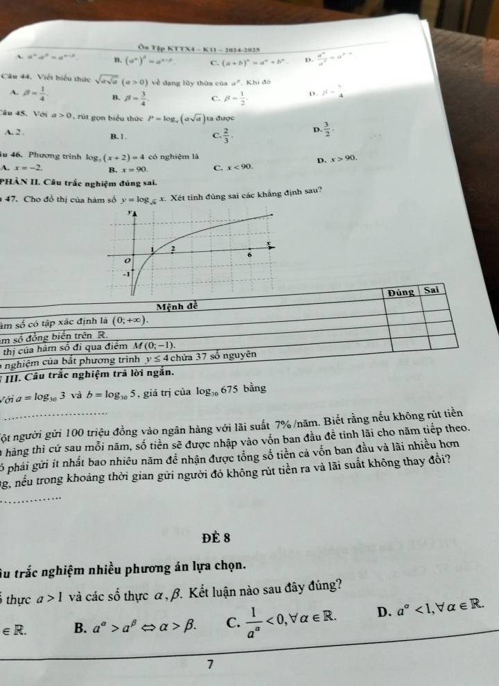 Ôn Tập KTTX4 - K11 - 2024-2025
A a^4· a^3=a^(x+3). B. (a^n)^n=a^(n+p) C. (a+b)^a=a^a+b^a D.  a^n/a^2 =a^(p-n)
Câu 44. Việt biểu thức sqrt(asqrt a)(a>0) về đang lũy thứa của a° Khí đó
A. beta = 1/4 . B. beta = 3/4 . C. beta = 1/2 . ρ. s- 5/4 
Câu 45. Với a>0 rút gọn biểu thức P=log _a(asqrt(a)) ta được
A. 2 . B. 1. C.  2/3 ·
D.  3/2 .
u 46. Phương trinh log _3(x+2)=4 có nghiệm là x>90.
D.
A. x=-2. B. x=90. C. x<90.
PHÀN II. Câu trắc nghiệm đủng sai.
47. Cho đồ thị của hàm số y=log _sqrt(6) x. Xét tỉnh đủng sai các khẳng định sau?
Mệnh đề Đủng Sai
âm số có tập xác định là (0;+∈fty ).
im số đồng biển trên R.
thị của hàm số đỉ qua điểm M(0;-1).
6 nghiệm của bắt phương trình y≤ 4 chứa 37 số nguyên
I III. Câu trắc nghiệm trã lời ngắn.
Với a=log _303 và b=log _105 , giá trị của log _30675 bằng
nột người gửi 100 triệu đồng vào ngân hàng với lãi suất 7% /năm. Biết rằng nếu không rút tiền
A hàng thì cứ sau mỗi năm, số tiền sẽ được nhập vào vốn ban đầu đề tinh lãi cho năm tiếp theo.
Số phải gửi ít nhất bao nhiêu năm đề nhận được tổng số tiền cả vốn ban đầu và lãi nhiều hơn
Ng, nếu trong khoảng thời gian gửi người đó không rút tiền ra và lãi suất không thay đổi?
Đè 8
Âu trắc nghiệm nhiều phương án lựa chọn.
thực a>1 và các số thực α , β. Kết luận nào sau đây đúng?
∈ R. B. a^(alpha)>alpha^(beta)Leftrightarrow alpha >beta . C.  1/a^(alpha) <0,forall alpha ∈ R. D. a^a<1, alpha ∈ R.
7