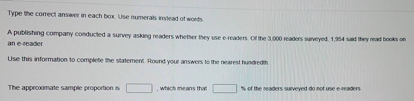 Type the correct answer in each box. Use numerals instead of words. 
A publishing company conducted a survey asking readers whether they use e-readers. Of the 3,000 readers surveyed, 1,954 said they read books on 
an e-reader. 
Use this information to complete the statement. Round your answers to the nearest hundredth. 
The approximate sample proportion is □ , which means that □ % of the readers surveyed do not use e-readers