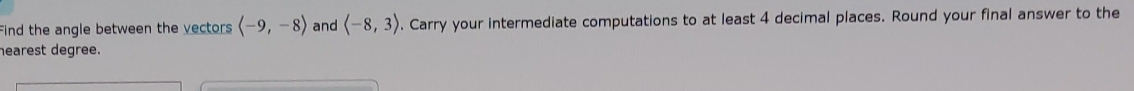 Find the angle between the vectors langle -9,-8rangle and langle -8,3rangle. Carry your intermediate computations to at least 4 decimal places. Round your final answer to the 
hearest degree.