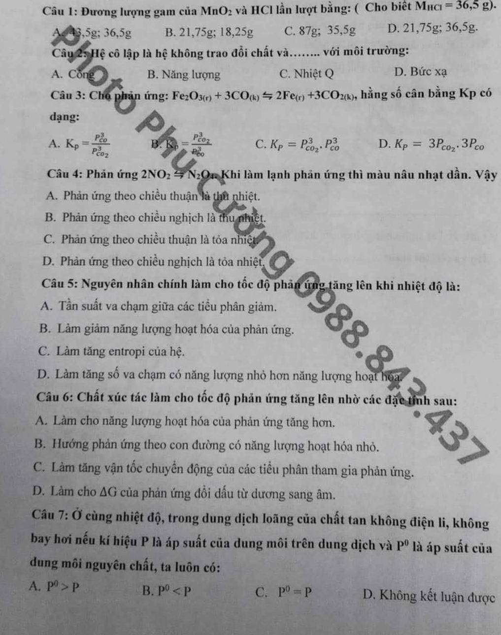 Đương lượng gam của Mn( O_2 : và HCl lần lượt bằng: ( Cho biết M_HCl=36,5g).
A 43,5g; 36,5g B. 21,75g; 18,25g C. 87g; 35,5g D. 21,75g; 36,5g.
Câu 2: Hệ cô lập là hệ không trao đổi chất và. ……... với môi trường:
A. Công B. Năng lượng C. Nhiệt Q D. Bức xạ
Câu 3: Cho phản ứng: Fe_2O_3(r)+3CO_(k)=2Fe_(r)+3CO_2(k) , hằng số cân bằng Kp có
dạng:
A. K_p=frac (P_C0)^3P_CO_2^3 B. =frac P_CO_2^3(P_CO)^3 C. K_P=P_co_2^3.P_(co)^3 D. K_p=3P_co_2.3P_co
Câu 4: Phản ứng 2NO_2=N_2O_3 Dn Khi làm lạnh phản ứng thì màu nâu nhạt dần. Vậy
A. Phản ứng theo chiều thuận là thủ nhiệt.
B. Phản ứng theo chiều nghịch là thu nhiệt.
C. Phản ứng theo chiều thuận là tỏa nhiệt
D. Phản ứng theo chiều nghịch là tỏa nhiệt,
Câu 5: Nguyên nhân chính làm cho tốc độ phản ứng tăng lên khi nhiệt độ là:
A. Tần suất va chạm giữa các tiểu phân giảm.
B. Làm giảm năng lượng hoạt hóa của phản ứng.
C. Làm tăng entropi của hệ.
D. Làm tăng số va chạm có năng lượng nhỏ hơn năng lượng hoạt hóa.
Câu 6: Chất xúc tác làm cho tốc độ phản ứng tăng lên nhờ các đặc tính sau:
A. Làm cho năng lượng hoạt hóa của phản ứng tăng hơn.
1
B. Hướng phản ứng theo con đường có năng lượng hoạt hóa nhỏ.
C. Làm tăng vận tốc chuyển động của các tiểu phân tham gia phản ứng.
D. Làm cho ∆G của phản ứng đổi dấu từ dương sang âm.
Câu 7:0 cùng nhiệt độ, trong dung dịch loãng của chất tan không điện li, không
bay hơi nếu kí hiệu P là áp suất của dung môi trên dung dịch và P^0 là áp suất của
dung môi nguyên chất, ta luôn có:
B. P^0 C. P^0=P
A. P^0>P D. Không kết luận được