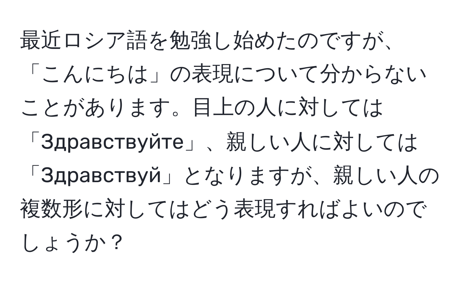 最近ロシア語を勉強し始めたのですが、「こんにちは」の表現について分からないことがあります。目上の人に対しては「Здравствуйте」、親しい人に対しては「Здравствуй」となりますが、親しい人の複数形に対してはどう表現すればよいのでしょうか？