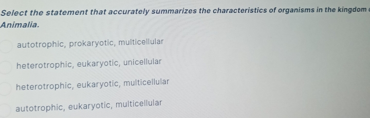 Select the statement that accurately summarizes the characteristics of organisms in the kingdom 
Animalia.
autotrophic, prokaryotic, multicellular
heterotrophic, eukaryotic, unicellular
heterotrophic, eukaryotic, multicellular
autotrophic, eukaryotic, multicellular