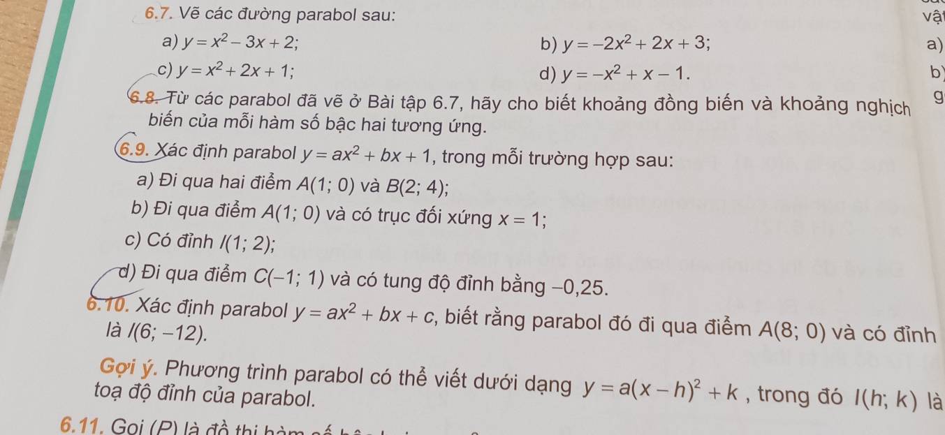 Vẽ các đường parabol sau: vật 
a) y=x^2-3x+2 b) y=-2x^2+2x+3; a) 
c) y=x^2+2x+1; d) y=-x^2+x-1. b 
6.8. Từ các parabol đã vẽ ở Bài tập 6.7, hãy cho biết khoảng đồng biến và khoảng nghịch g 
biến của mỗi hàm số bậc hai tương ứng. 
6.9. Xác định parabol y=ax^2+bx+1 , trong mỗi trường hợp sau: 
a) Đi qua hai điểm A(1;0) và B(2;4); 
b) Đi qua điểm A(1;0) và có trục đối xứng x=1
c) Có đỉnh I(1;2)
d) Đi qua điểm C(-1;1) và có tung độ đỉnh bằng −0,25. 
6.10. Xác định parabol y=ax^2+bx+c , biết rằng parabol đó đi qua điểm A(8;0) và có đỉnh 
là I(6;-12). 
Gợi ý. Phương trình parabol có thể viết dưới dạng y=a(x-h)^2+k , trong đó I(h;k) là 
toạ độ đỉnh của parabol. 
6.11. Gọi (P) là đồ thị hi