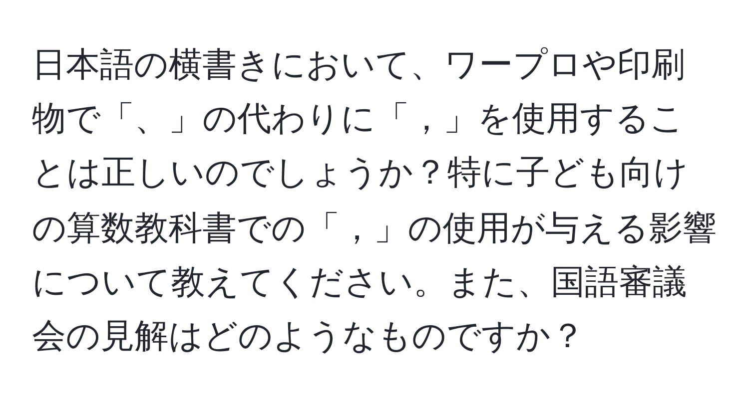 日本語の横書きにおいて、ワープロや印刷物で「、」の代わりに「，」を使用することは正しいのでしょうか？特に子ども向けの算数教科書での「，」の使用が与える影響について教えてください。また、国語審議会の見解はどのようなものですか？