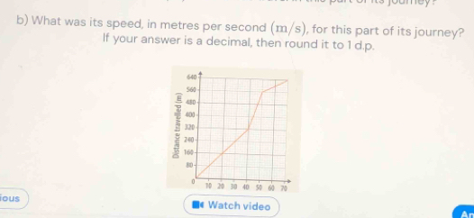 mey . 
b) What was its speed, in metres per second (m/s), for this part of its journey? 
If your answer is a decimal, then round it to 1 d.p.
640
560
480
400
320
240
160
80
0 10 20 3 40 50 60 70
ious * Watch video