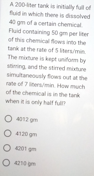 A 200-liter tank is initially full of
fluid in which there is dissolved
40 gm of a certain chemical.
Fluid containing 50 gm per liter
of this chemical flows into the
tank at the rate of 5 liters/min.
The mixture is kept uniform by
stirring, and the stirred mixture
simultaneously flows out at the
rate of 7 liters/min. How much
of the chemical is in the tank
when it is only half full?
4012 gm
4120 gm
4201 gm
4210 gm