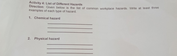 Activity 4: List of Different Hazards 
Direction: Given below is the list of common workplace hazards. Write at least three 
examples of each type of hazard. 
1. Chemical hazard 
_ 
_ 
_ 
2. Physical hazard 
_ 
_ 
_