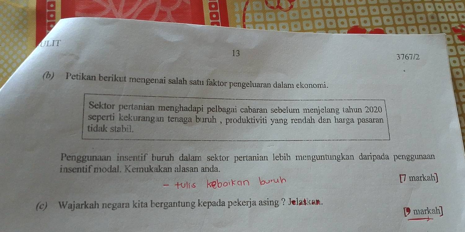 ULIT 
13 
3767/2 
(b) Petikan berikut mengenai salah satu faktor pengeluaran dalam ekonomi. 
Sektor pertanian menghadapi pelbagai cabaran sebelum menjelang tahun 2020 
seperti kekurangan tenaga buruh , produktiviti yang rendah dan harga pasaran 
tidak stabil. 
Penggunaan insentif buruh dalam sektor pertanian lebih menguntungkan daripada penggunaan 
insentif modal. Kemukakan alasan anda. 
[7 markah] 
(c) Wajarkah negara kita bergantung kepada pekerja asing ? Jelaskan. 
markah]