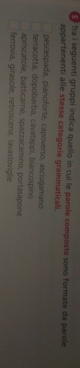 Tra i seguenti gruppi indica quello in cui le parole composte sono formate da parole
appartenenti alle stesse categorie grammaticali.
pescespada, pianoforte, capoverso, asciugamano
terracotta, dopobarba, cavatappi, biancospino
apriscatole, batticarne, spazzacamino, portasapone
ferrovia, girasole, retroscena, lavastoviglie