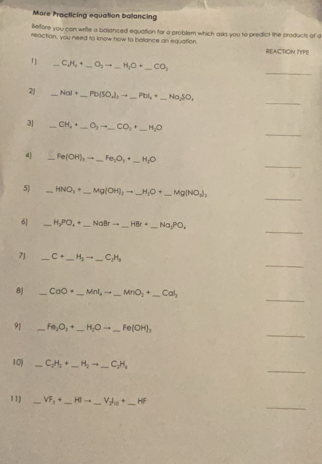 More Practicing equation balancing 
Before you can write a balanced equation for a problem which asks you to predict the products of a 
reaction, you need to know how to balance an equation. 
REACTION TYPE 
_ 
1) _ C_6H_6+ _  O_2to _ H_2O+ _  _  CO_2
_ 
2) _ NaI+ _ Pb(SO_4)_2to _ PbI_4+_ Na_2SO_4
_ 
3) _ CH_4+ _  _ O_2to _ CO_2+ _ H_2O
_ 
4) _ Fe(OH)_3to _ Fe_2O_3+_  _ H_2O
_ 
5) _ HNO_3+_ Mg(OH)_2to _ H_2O+_ Mg(NO_3)_2
_ 
6 _ H_3PO_4+_ NaBrto _ HBr+ _ _  _  Na_3PO_4
_ 
7) _ C+ _  H_2to _ C_3H_8 _ 
_ 
8) _ CaO+ -MnI_4to _ MnO_2+_ CaI_2 __ 
_ 
9) _ Fe_2O_3+ _ H_2Oto _ Fe(OH)_3 _ 
_ 
10) _ C_2H_2+ _  H_2to _ C_2H_6
_ 
11] _ VF_5+ _ HIto _  _ V_2I_10+ _  _ HF