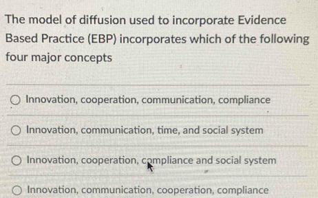 The model of diffusion used to incorporate Evidence
Based Practice (EBP) incorporates which of the following
four major concepts
Innovation, cooperation, communication, compliance
Innovation, communication, time, and social system
Innovation, cooperation, compliance and social system
Innovation, communication, cooperation, compliance