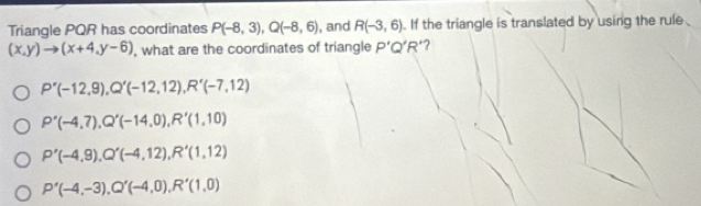 Triangle PQR has coordinates P(-8,3), Q(-8,6) , and R(-3,6). If the triangle is translated by using the rule
(x,y)to (x+4,y-6) , what are the coordinates of triangle P'Q'R' ‘?
P'(-12,9), Q'(-12,12), R'(-7,12)
P'(-4,7), Q'(-14,0), R'(1,10)
P'(-4,9), Q'(-4,12), R'(1,12)
P'(-4,-3), Q'(-4,0), R'(1,0)