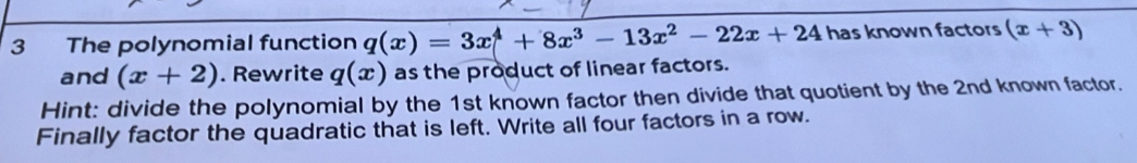 The polynomial function q(x)=3x^4+8x^3-13x^2-22x+24 has known factors (x+3)
and (x+2). Rewrite q(x) as the product of linear factors. 
Hint: divide the polynomial by the 1st known factor then divide that quotient by the 2nd known factor. 
Finally factor the quadratic that is left. Write all four factors in a row.