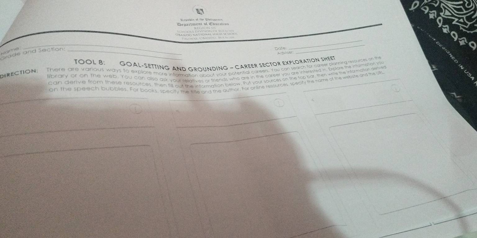 bando national hígh sch o i 
_ 
Grade and Section: Name:_ 
Date: 
_ 
Adviser: 
_ 
TOOL 8: GOAL-SETTING AND GROUNDING - CAREER SECTOR EXPLORATION SHEET 
biectioN: There are various ways to explore more information about your potential careers. You can search for career planning resources on the 
library or on the web. You can also ask your relatives or friends who are in the career you are interested in. Explore the infarmation you 
can derive from these resources, then fill out the information below. Put your sources on the top bar, then write the information derived 
on the speech bubbles. For books, specify the title and the author. For online resources, specity the name of the website and the URL 
<