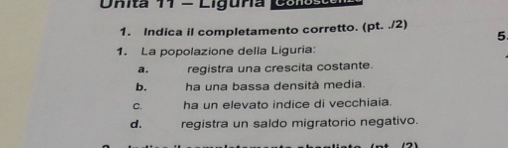 Onita 11 - Liguña Cuitãa
1. Indica il completamento corretto. (pt. ./2)
5
1. La popolazione della Liguria:
a. registra una crescita costante.
b. ha una bassa densità media.
C. ha un elevato indice di vecchiaia.
d. registra un saldo migratorio negativo.