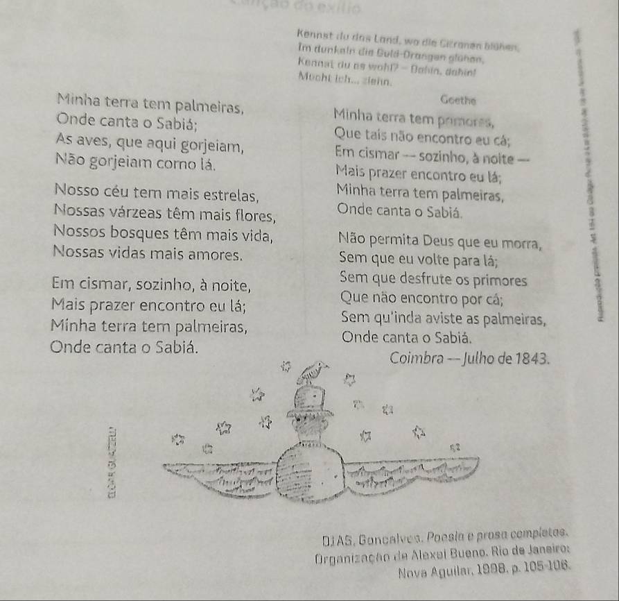 anção do exílio 
Kennst du das Land, wo die Gilronen blühen. 
Im dunkeln die Guld-Drangen glühen. 
Kennat du as wohl? - Dohin, dohin! 
Mucht ich... ziehn. 
Goethe 
Minha terra tem palmeiras, Minha terra tem primores, 
Onde canta o Sabiá; Que tais não encontro eu cá; 
As aves, que aqui gorjeiam, Em cismar -- sozinho, à noite -- 
Não gorjeiam corno lá. Mais prazer encontro eu lá; 
Nosso céu tem mais estrelas, 
Minha terra tem palmeiras, 
Nossas várzeas têm mais flores, Onde canta o Sabiá. 
Nossos bosques têm mais vida, Não permita Deus que eu morra, 
Nossas vidas mais amores. Sem que eu volte para lá; 
Em cismar, sozinho, à noite, 
Sem que desfrute os primores 
Mais prazer encontro eu lá; 
Que não encontro por cá; 
Minha terra tem palmeiras, 
Sem qu'inda aviste as palmeiras, 
Onde canta o Sabiá. 
Onde canta o Sabiá. 
Coimbra - Julho de 1843. 
DJ AS, Goncalves. Poesía e prosa completas. 
Organização de Alexai Bueno. Rio de Janeiro: 
Nova Aguilar, 1998, p. 105-106.