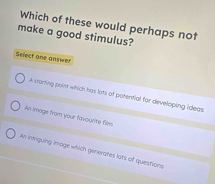 Which of these would perhaps not
make a good stimulus?
Select one answer
A starting point which has lots of potential for developing ideas
An image from your favourite film
An intriguing image which generates lots of questions