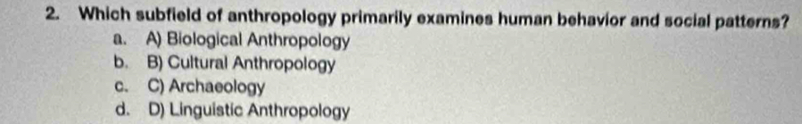 Which subfield of anthropology primarily examines human behavior and social patterns?
a. A) Biological Anthropology
b. B) Cultural Anthropology
c. C) Archaeology
d. D) Linguistic Anthropology