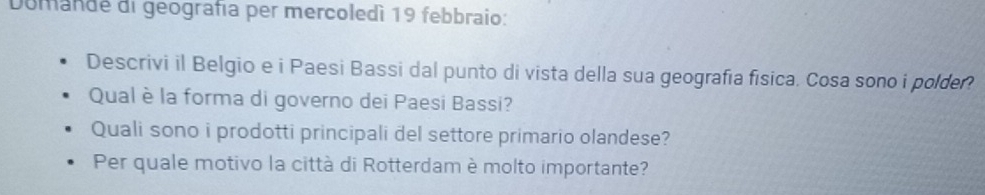 Domande di geografía per mercoledì 19 febbraio: 
Descrivi il Belgio e i Paesi Bassi dal punto di vista della sua geografia fisica. Cosa sono i polder? 
Qual è la forma di governo dei Paesi Bassi? 
Quali sono i prodotti principali del settore primario olandese? 
Per quale motivo la città di Rotterdam è molto importante?