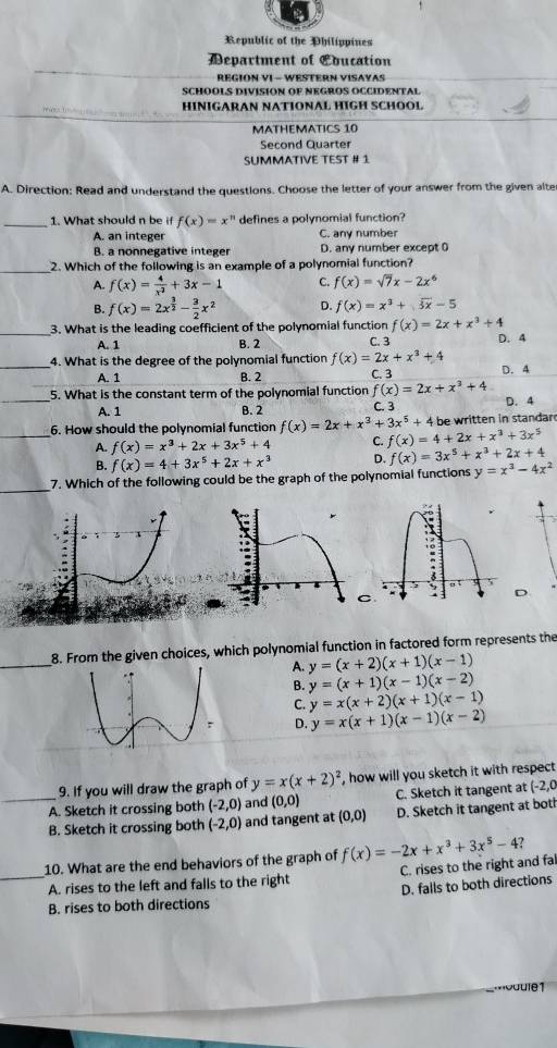 Republic of the Philippines
Department of Eoucation
REGION VI - WESTERN VISAYAS
SCHOOLS DIVISION OF NEGROS OCCIDENTAL
HÍNIGARAN NATÍONAL HÍGH SCHOOL
MATHEMATICS 10
Second Quarter
SUMMATIVE TEST # 1
A. Direction: Read and understand the questions. Choose the letter of your answer from the given alte
_1. What should n be if f(x)=x^n defines a polynomial function?
A. an integer C. any number
B. a nonnegative integer D. any number except 0
_
2. Which of the following is an example of a polynomial function?
A. f(x)= 4/x^2 +3x-1 C. f(x)=sqrt(7)x-2x^6
B. f(x)=2x^(frac 3)2- 3/2 x^2 D. f(x)=x^3+sqrt(3x)-5
_
3. What is the leading coefficient of the polynomial function f(x)=2x+x^3+4
A. 1 B. 2 C. 3 D. 4
_
4. What is the degree of the polynomial function f(x)=2x+x^3+4
A. 1 B. 2 C. 3
_
5. What is the constant term of the polynomial function f(x)=2x+x^3+4 D. 4
A. 1 B. 2 C. 3 D. 4
_6. How should the polynomial function f(x)=2x+x^3+3x^5+4 f(x)=4+2x+x^3+3x^5 be written in standar
A. f(x)=x^3+2x+3x^5+4 C. f(x)=3x^5+x^3+2x+4
B. f(x)=4+3x^5+2x+x^3 D.
_
7. Which of the following could be the graph of the polynomial functions y=x^3-4x^2
CD
_
8. From the given choices, which polynomial function in factored form represents the
A. y=(x+2)(x+1)(x-1)
B. y=(x+1)(x-1)(x-2)
C. y=x(x+2)(x+1)(x-1)
D. y=x(x+1)(x-1)(x-2)
9. If you will draw the graph of y=x(x+2)^2 , how will you sketch it with respect
_A. Sketch it crossing both (-2,0) and (0,0) C. Sketch it tangent at (-2,0
B. Sketch it crossing both (-2,0) and tangent at (0,0) D. Sketch it tangent at bot
10. What are the end behaviors of the graph of f(x)=-2x+x^3+3x^5-4
_A. rises to the left and falls to the right C. rises to the right and fal
D. falls to both directions
B. rises to both directions