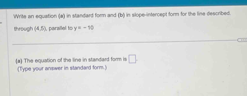 Write an equation (a) in standard form and (b) in slope-intercept form for the line described. 
through (4,5) , parallel to y=-10
(a) The equation of the line in standard form is □. 
(Type your answer in standard form.)