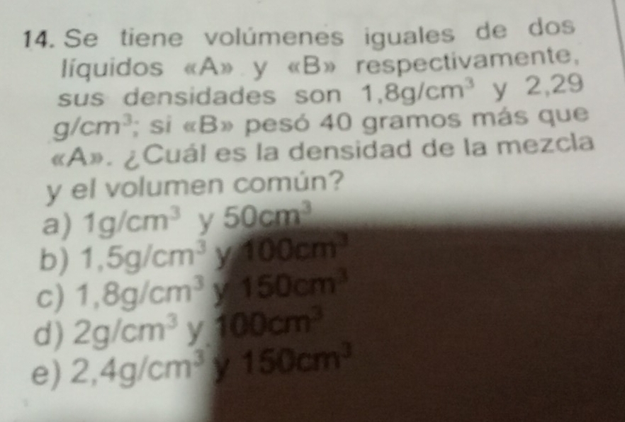 Se tiene volúmenes iguales de dos
líquidos «A» y (B)) respectivamente,
sus densidades son 1,8g/cm^3 y 2,29
g/cm^3; si «B» pesó 40 gramos más que
«A». ¿Cuál es la densidad de la mezcla
y el volumen común?
a) 1g/cm^3 y 50cm^3
b) 1,5g/cm^3 y 100cm^3
c) 1,8g/cm^3y150cm^3
d) 2g/cm^3 y 100cm^3
e) 2,4g/cm^3 150cm^3